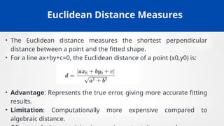 Euclidean Distance Measures
• The Euclidean distance measures the shortest perpendicular
distance between a point and the fitted shape.
• For a line ax+by+c=0, the Euclidean distance of a point (x0,y0) is:
• Advantage: Represents the true error, giving more accurate fitting
results.
• Limitation: Computationally more expensive compared to
algebraic distance.
 