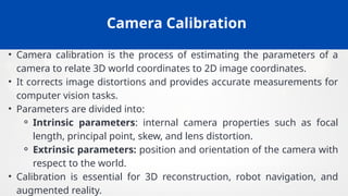 Camera Calibration
• Camera calibration is the process of estimating the parameters of a
camera to relate 3D world coordinates to 2D image coordinates.
• It corrects image distortions and provides accurate measurements for
computer vision tasks.
• Parameters are divided into:
⚬ Intrinsic parameters: internal camera properties such as focal
length, principal point, skew, and lens distortion.
⚬ Extrinsic parameters: position and orientation of the camera with
respect to the world.
• Calibration is essential for 3D reconstruction, robot navigation, and
augmented reality.
 