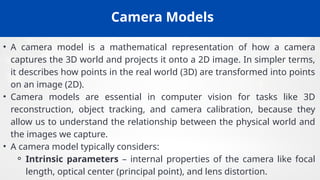 Camera Models
• A camera model is a mathematical representation of how a camera
captures the 3D world and projects it onto a 2D image. In simpler terms,
it describes how points in the real world (3D) are transformed into points
on an image (2D).
• Camera models are essential in computer vision for tasks like 3D
reconstruction, object tracking, and camera calibration, because they
allow us to understand the relationship between the physical world and
the images we capture.
• A camera model typically considers:
⚬ Intrinsic parameters – internal properties of the camera like focal
length, optical center (principal point), and lens distortion.
 