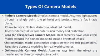 Types Of Camera Models
• Pinhole Camera Model: Simplest camera model. Assumes light passes
through a single point (the pinhole) and projects onto a flat image
plane.
Characteristics: No lens distortion, idealized model.
Use: Fundamental for computer vision theory and calibration.
• Lens (or Perspective) Camera Model: Real cameras have lenses; this
model extends the pinhole model to include effects of lenses.
Characteristics: model perspective projection with intrinsic parameters.
Use: More accurate modeling for real-world cameras.
• Orthographic Camera Model: Assumes rays from the object are
parallel rather than converging to a point.
 