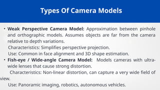 Types Of Camera Models
• Weak Perspective Camera Model: Approximation between pinhole
and orthographic models. Assumes objects are far from the camera
relative to depth variations.
Characteristics: Simplifies perspective projection.
Use: Common in face alignment and 3D shape estimation.
• Fish-eye / Wide-angle Camera Model: Models cameras with ultra-
wide lenses that cause strong distortion.
Characteristics: Non-linear distortion, can capture a very wide field of
view.
Use: Panoramic imaging, robotics, autonomous vehicles.
 