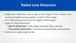 Radial Lens Distortion
• Radial lens distortion occurs due to the shape of the camera lens,
causing straight lines to appear curved in the image.
• It is more pronounced near the edges of the image.
• Types of radial distortion:
⚬ Barrel Distortion: Lines bulge outwards (like a barrel).
⚬ Pincushion Distortion: Lines bend inwards (like a pincushion).
• Common in wide-angle lenses.
 