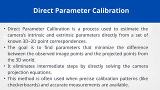 Direct Parameter Calibration
• Direct Parameter Calibration is a process used to estimate the
camera’s intrinsic and extrinsic parameters directly from a set of
known 3D–2D point correspondences.
• The goal is to find parameters that minimize the difference
between the observed image points and the projected points from
the 3D world.
• It eliminates intermediate steps by directly solving the camera
projection equations.
• This method is often used when precise calibration patterns (like
checkerboards) and accurate measurements are available.
 
