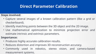 Direct Parameter Calibration
Steps involved:
• Capture several images of a known calibration pattern (like a grid or
checkerboard).
• Identify matching points between the 3D object and the 2D image.
• Use mathematical optimization to minimize projection error and
estimate intrinsic and extrinsic parameters.
Importance:
• Produces highly accurate calibration results.
• Reduces distortion and improves 3D reconstruction accuracy.
• Commonly used in robotics, stereo vision, and camera-based
measurement systems.
 