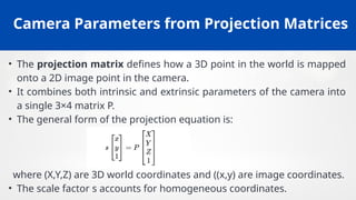 Camera Parameters from Projection Matrices
• The projection matrix defines how a 3D point in the world is mapped
onto a 2D image point in the camera.
• It combines both intrinsic and extrinsic parameters of the camera into
a single 3×4 matrix P.
• The general form of the projection equation is:
where (X,Y,Z) are 3D world coordinates and ((x,y) are image coordinates.
• The scale factor s accounts for homogeneous coordinates.
 