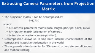 Extracting Camera Parameters from Projection
Matrix
• The projection matrix P can be decomposed as:
P=K[R t]
∣
where:
⚬ K = intrinsic parameter matrix (focal length, principal point, skew).
⚬ R = rotation matrix (orientation of camera).
⚬ t= translation vector (camera position).
• Decomposition allows us to find both internal characteristics of the
camera and its position/orientation in the world.
• This approach is fundamental for 3D reconstruction, stereo calibration,
and motion tracking.
 