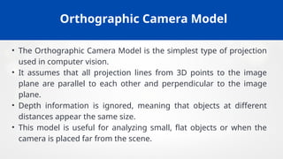 Orthographic Camera Model
• The Orthographic Camera Model is the simplest type of projection
used in computer vision.
• It assumes that all projection lines from 3D points to the image
plane are parallel to each other and perpendicular to the image
plane.
• Depth information is ignored, meaning that objects at different
distances appear the same size.
• This model is useful for analyzing small, flat objects or when the
camera is placed far from the scene.
 