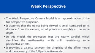 Weak Perspective
• The Weak Perspective Camera Model is an approximation of the
full perspective projection.
• It assumes that the object being viewed is small compared to its
distance from the camera, so all points are roughly at the same
depth.
• In this model, the projection lines are nearly parallel, which
simplifies the mathematics while still maintaining some
perspective effects.
• It provides a balance between the simplicity of the affine model
and the accuracy of the full perspective model.
 
