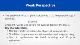 Weak Perspective
• The projection of a 3D point (X,Y,Z) onto a 2D image point (x,y) is
given by:
x=sX,y=s
where s=f / Zavgs and Zavg​is the average depth of the object.
• Key characteristics:
⚬ Maintains scale consistency for objects at similar depths.
⚬ Simplifies computations in motion analysis and shape recovery.
⚬ Used in applications like facial modeling and 3D pose
estimation.
 