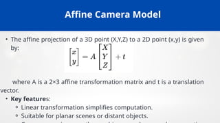 Affine Camera Model
• The affine projection of a 3D point (X,Y,Z) to a 2D point (x,y) is given
by:
where A is a 2×3 affine transformation matrix and t is a translation
vector.
• Key features:
⚬ Linear transformation simplifies computation.
⚬ Suitable for planar scenes or distant objects.
 