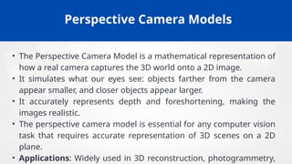 Perspective Camera Models
• The Perspective Camera Model is a mathematical representation of
how a real camera captures the 3D world onto a 2D image.
• It simulates what our eyes see: objects farther from the camera
appear smaller, and closer objects appear larger.
• It accurately represents depth and foreshortening, making the
images realistic.
• The perspective camera model is essential for any computer vision
task that requires accurate representation of 3D scenes on a 2D
plane.
• Applications: Widely used in 3D reconstruction, photogrammetry,
 