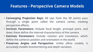 Features - Perspective Camera Models
• Converging Projection Rays: All rays from the 3D points pass
through a single point called the camera center, creating
perspective effects.
• Intrinsic Parameters: Include focal length, principal point, and
skew; these define the internal characteristics of the camera.
• Extrinsic Parameters: Include rotation and translation, which
define the camera’s position and orientation in the world.
• Preserves Angles and Perspective: Unlike affine models, it
accurately models foreshortening and depth variation.
 