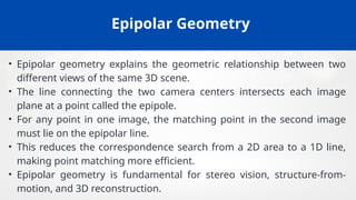 Epipolar Geometry
• Epipolar geometry explains the geometric relationship between two
different views of the same 3D scene.
• The line connecting the two camera centers intersects each image
plane at a point called the epipole.
• For any point in one image, the matching point in the second image
must lie on the epipolar line.
• This reduces the correspondence search from a 2D area to a 1D line,
making point matching more efficient.
• Epipolar geometry is fundamental for stereo vision, structure-from-
motion, and 3D reconstruction.
 