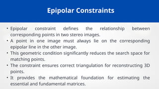 Epipolar Constraints
• Epipolar constraint defines the relationship between
corresponding points in two stereo images.
• A point in one image must always lie on the corresponding
epipolar line in the other image.
• This geometric condition significantly reduces the search space for
matching points.
• The constraint ensures correct triangulation for reconstructing 3D
points.
• It provides the mathematical foundation for estimating the
essential and fundamental matrices.
 