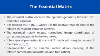 The Essential Matrix
• The essential matrix encodes the epipolar geometry between two
calibrated cameras.
• It is defined as E = [t]ₓ R, where R is the relative rotation and t is the
relative translation between cameras.
• The essential matrix relates normalized image coordinates of
corresponding points in the two views.
• It has special properties: it is a rank 2 matrix with singular values of
the form (σ, σ, 0).
• Decomposition of the essential matrix allows recovery of the
relative camera motion (rotation and translation).
 
