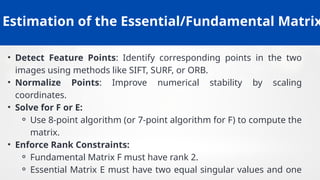 Estimation of the Essential/Fundamental Matrix
• Detect Feature Points: Identify corresponding points in the two
images using methods like SIFT, SURF, or ORB.
• Normalize Points: Improve numerical stability by scaling
coordinates.
• Solve for F or E:
⚬ Use 8-point algorithm (or 7-point algorithm for F) to compute the
matrix.
• Enforce Rank Constraints:
⚬ Fundamental Matrix F must have rank 2.
⚬ Essential Matrix E must have two equal singular values and one
 