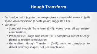 Hough Transform
• Each edge point (x,y) in the image gives a sinusoidal curve in (ρ,θ)
space. An intersection (a “vote peak”) suggests a line.
• Variants:
⚬ Standard Hough Transform (SHT): votes over all parameter
combinations.
⚬ Probabilistic Hough Transform (PHT): samples a subset of edge
points to reduce computation.
⚬ Generalized Hough Transform (GHT): matches templates to
detect arbitrary shapes, not just simple one.
 