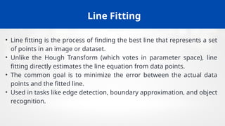 Line Fitting
• Line fitting is the process of finding the best line that represents a set
of points in an image or dataset.
• Unlike the Hough Transform (which votes in parameter space), line
fitting directly estimates the line equation from data points.
• The common goal is to minimize the error between the actual data
points and the fitted line.
• Used in tasks like edge detection, boundary approximation, and object
recognition.
 