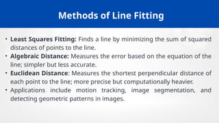 Methods of Line Fitting
• Least Squares Fitting: Finds a line by minimizing the sum of squared
distances of points to the line.
• Algebraic Distance: Measures the error based on the equation of the
line; simpler but less accurate.
• Euclidean Distance: Measures the shortest perpendicular distance of
each point to the line; more precise but computationally heavier.
• Applications include motion tracking, image segmentation, and
detecting geometric patterns in images.
 