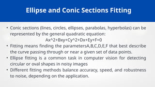 Ellipse and Conic Sections Fitting
• Conic sections (lines, circles, ellipses, parabolas, hyperbolas) can be
represented by the general quadratic equation:
Ax^2+Bxy+Cy^2+Dx+Ey+F=0
• Fitting means finding the parametersA,B,C,D,E,F that best describe
the curve passing through or near a given set of data points.
• Ellipse fitting is a common task in computer vision for detecting
circular or oval shapes in noisy images
• Different fitting methods balance accuracy, speed, and robustness
to noise, depending on the application.
 