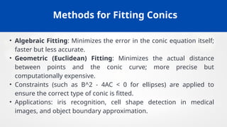 Methods for Fitting Conics
• Algebraic Fitting: Minimizes the error in the conic equation itself;
faster but less accurate.
• Geometric (Euclidean) Fitting: Minimizes the actual distance
between points and the conic curve; more precise but
computationally expensive.
• Constraints (such as B^2 - 4AC < 0 for ellipses) are applied to
ensure the correct type of conic is fitted.
• Applications: iris recognition, cell shape detection in medical
images, and object boundary approximation.
 