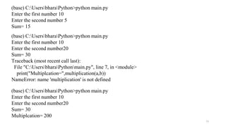 11
(base) C:UsersbharaPython>python main.py
Enter the first number 10
Enter the second number 5
Sum= 15
(base) C:UsersbharaPython>python main.py
Enter the first number 10
Enter the second number20
Sum= 30
Traceback (most recent call last):
File "C:UsersbharaPythonmain.py", line 7, in <module>
print("Multiplcation=",multiplication(a,b))
NameError: name 'multiplication' is not defined
(base) C:UsersbharaPython>python main.py
Enter the first number 10
Enter the second number20
Sum= 30
Multiplcation= 200
 