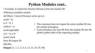 Python Modules cont..
• Example: to import the function fibonacci from the module fib
#Fibonacci numbers module
def fib(n): # return Fibonacci series up to n
result = []
a, b = 0, 1
while b < n:
result.append(b)
a, b = b, a+b
return result
from fib import fib
fib(100)
Output: [1, 1, 2, 3, 5, 8, 13, 21, 34, 55, 89]
12
• This statement does not import the entire module fib into
the current namespace.
• It just introduces the item fib from the module fib into the
global symbol table of the importing module.
 