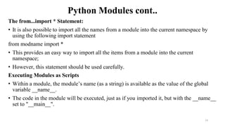 Python Modules cont..
The from...import * Statement:
• It is also possible to import all the names from a module into the current namespace by
using the following import statement
from modname import *
• This provides an easy way to import all the items from a module into the current
namespace;
• However, this statement should be used carefully.
Executing Modules as Scripts
• Within a module, the module’s name (as a string) is available as the value of the global
variable __name__.
• The code in the module will be executed, just as if you imported it, but with the __name__
set to "__main__".
13
 
