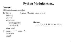 Python Modules cont..
Example:
# Fibonacci numbers module
def fib(n): # return Fibonacci series up to n
result = []
a, b = 0, 1
while b < n:
result.append(b)
a, b = b, a+b
return result
if __name__ == "__main__":
f=fib(100)
print(f)
14
Output:
[1, 1, 2, 3, 5, 8, 13, 21, 34, 55, 89]
 