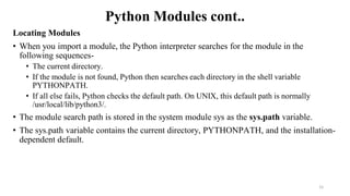Python Modules cont..
Locating Modules
• When you import a module, the Python interpreter searches for the module in the
following sequences-
• The current directory.
• If the module is not found, Python then searches each directory in the shell variable
PYTHONPATH.
• If all else fails, Python checks the default path. On UNIX, this default path is normally
/usr/local/lib/python3/.
• The module search path is stored in the system module sys as the sys.path variable.
• The sys.path variable contains the current directory, PYTHONPATH, and the installation-
dependent default.
15
 