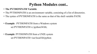 Python Modules cont..
• The PYTHONPATH Variable
• The PYTHONPATH is an environment variable, consisting of a list of directories.
• The syntax of PYTHONPATH is the same as that of the shell variable PATH.
• Example: PYTHONPATH from a Windows system
set PYTHONPATH=c:python34lib;
• Example: PYTHONPATH from a UNIX system
set PYTHONPATH=/usr/local/lib/python
16
 