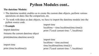 Python Modules cont..
The datetime Module:
• The datetime module enables us to create the custom date objects, perform various
operations on dates like the comparison, etc.
• To work with dates as date objects, we have to import the datetime module into the
python source code.
• Example
import datetime
#returns the current datetime object
print(datetime.datetime.now())
import time
print (time.localtime())
19
import time
localtime = time.localtime(time.time())
print ("Local current time :", localtime)
import time
localtime = time.asctime(
time.localtime(time.time()) )
print ("Local current time :", localtime)
 