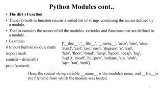Python Modules cont..
• The dir( ) Function
• The dir() built-in function returns a sorted list of strings containing the names defined by
a module.
• The list contains the names of all the modules, variables and functions that are defined in
a module.
• Example-
# Import built-in module math
import math
content = dir(math)
print (content)
21
['__doc__', '__file__', '__name__', 'acos', 'asin', 'atan',
'atan2', 'ceil', 'cos', 'cosh', 'degrees', 'e', 'exp',
'fabs', 'floor', 'fmod', 'frexp', 'hypot', 'ldexp', 'log',
'log10', 'modf', 'pi', 'pow', 'radians', 'sin', 'sinh',
'sqrt', 'tan', 'tanh']
Here, the special string variable __name__ is the module's name, and __file__is
the filename from which the module was loaded.
 