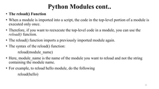 Python Modules cont..
• The reload() Function
• When a module is imported into a script, the code in the top-level portion of a module is
executed only once.
• Therefore, if you want to reexecute the top-level code in a module, you can use the
reload() function.
• The reload() function imports a previously imported module again.
• The syntax of the reload() function:
reload(module_name)
• Here, module_name is the name of the module you want to reload and not the string
containing the module name.
• For example, to reload hello module, do the following
reload(hello)
22
 