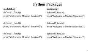 Python Packages
module1.py
def mod1_func1():
print("Welcome to Module1 function1")
def mod1_func2():
print("Welcome to Module1 function2")
def mod1_func3():
print("Welcome to Module1 function3")
25
module2.py
def mod2_func1():
print("Welcome to Module2 function1")
def mod2_func2():
print("Welcome to Module2 function2")
def mod2_func3():
print("Welcome to Module2 function3")
 