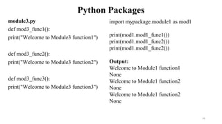 Python Packages
module3.py
def mod3_func1():
print("Welcome to Module3 function1")
def mod3_func2():
print("Welcome to Module3 function2")
def mod3_func3():
print("Welcome to Module3 function3")
26
import mypackage.module1 as mod1
print(mod1.mod1_func1())
print(mod1.mod1_func2())
print(mod1.mod1_func2())
Output:
Welcome to Module1 function1
None
Welcome to Module1 function2
None
Welcome to Module1 function2
None
 