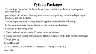 Python Packages
• The packages in python facilitate the developer with the application development
environment by
• providing a hierarchical directory structure where a package contains sub-packages,
modules, and sub modules.
• The packages are used to categorize the application level code efficiently.
• Let's create a package named Employees in your home directory.
• Consider the following steps.
1. Create a directory with name Employees on path /home.
2. Create a python source file with name ITEmployees.py on the path /home/Employees
ITEmployees.py
def getITLang():
List = [“Prasad", “Manswini++", “Pradnya", " Parag “, “Anjali”]
return List; 27
 
