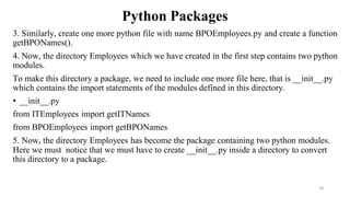 Python Packages
3. Similarly, create one more python file with name BPOEmployees.py and create a function
getBPONames().
4. Now, the directory Employees which we have created in the first step contains two python
modules.
To make this directory a package, we need to include one more file here, that is __init__.py
which contains the import statements of the modules defined in this directory.
• __init__.py
from ITEmployees import getITNames
from BPOEmployees import getBPONames
5. Now, the directory Employees has become the package containing two python modules.
Here we must notice that we must have to create __init__.py inside a directory to convert
this directory to a package.
28
 