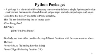Python Packages
• A package is a hierarchical file directory structure that defines a single Python application
environment that consists of modules and subpackages and sub-subpackages, and so on.
Consider a file Pots.py available in Phone directory.
This file has the following line of source code-
#!/usr/bin/python3
def Pots():
print ("I'm Pots Phone")
Similarly, we have other two files having different functions with the same name as above.
They are −
Phone/Isdn.py file having function Isdn()
Phone/G3.py file having function G3()
29
 
