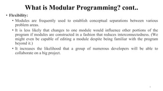 What is Modular Programming? cont..
• Flexibility:
• Modules are frequently used to establish conceptual separations between various
problem areas.
• It is less likely that changes to one module would influence other portions of the
program if modules are constructed in a fashion that reduces interconnectedness. (We
might even be capable of editing a module despite being familiar with the program
beyond it.)
• It increases the likelihood that a group of numerous developers will be able to
collaborate on a big project.
3
 