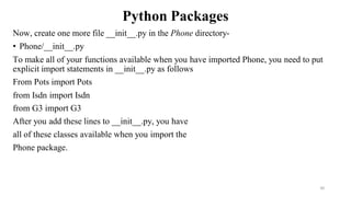 Python Packages
Now, create one more file __init__.py in the Phone directory-
• Phone/__init__.py
To make all of your functions available when you have imported Phone, you need to put
explicit import statements in __init__.py as follows
From Pots import Pots
from Isdn import Isdn
from G3 import G3
After you add these lines to __init__.py, you have
all of these classes available when you import the
Phone package.
30
 