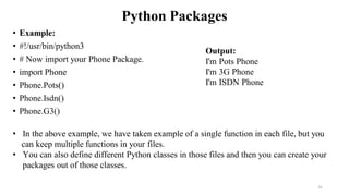 Python Packages
• Example:
• #!/usr/bin/python3
• # Now import your Phone Package.
• import Phone
• Phone.Pots()
• Phone.Isdn()
• Phone.G3()
31
Output:
I'm Pots Phone
I'm 3G Phone
I'm ISDN Phone
• In the above example, we have taken example of a single function in each file, but you
can keep multiple functions in your files.
• You can also define different Python classes in those files and then you can create your
packages out of those classes.
 