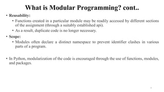 What is Modular Programming? cont..
• Reusability:
• Functions created in a particular module may be readily accessed by different sections
of the assignment (through a suitably established api).
• As a result, duplicate code is no longer necessary.
• Scope:
• Modules often declare a distinct namespace to prevent identifier clashes in various
parts of a program.
• In Python, modularization of the code is encouraged through the use of functions, modules,
and packages.
4
 