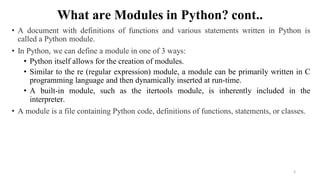 What are Modules in Python? cont..
• A document with definitions of functions and various statements written in Python is
called a Python module.
• In Python, we can define a module in one of 3 ways:
• Python itself allows for the creation of modules.
• Similar to the re (regular expression) module, a module can be primarily written in C
programming language and then dynamically inserted at run-time.
• A built-in module, such as the itertools module, is inherently included in the
interpreter.
• A module is a file containing Python code, definitions of functions, statements, or classes.
5
 