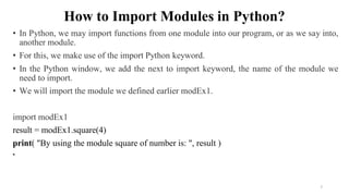 How to Import Modules in Python?
• In Python, we may import functions from one module into our program, or as we say into,
another module.
• For this, we make use of the import Python keyword.
• In the Python window, we add the next to import keyword, the name of the module we
need to import.
• We will import the module we defined earlier modEx1.
import modEx1
result = modEx1.square(4)
print( "By using the module square of number is: ", result )
•
7
 