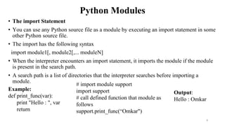 Python Modules
• The import Statement
• You can use any Python source file as a module by executing an import statement in some
other Python source file.
• The import has the following syntax
import module1[, module2[,... moduleN]
• When the interpreter encounters an import statement, it imports the module if the module
is present in the search path.
• A search path is a list of directories that the interpreter searches before importing a
module.
8
# import module support
import support
# call defined function that module as
follows
support.print_func(“Omkar")
Output:
Hello : Omkar
Example:
def print_func(var):
print "Hello : ", var
return
 
