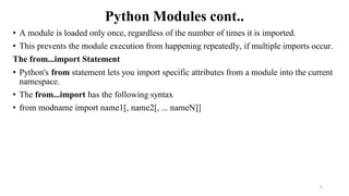 Python Modules cont..
• A module is loaded only once, regardless of the number of times it is imported.
• This prevents the module execution from happening repeatedly, if multiple imports occur.
The from...import Statement
• Python's from statement lets you import specific attributes from a module into the current
namespace.
• The from...import has the following syntax
• from modname import name1[, name2[, ... nameN]]
9
 