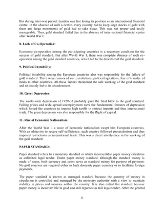 11
But during inter-war period, London was fast losing its position as an international financial
centre. In the absence of such a centre, every country had to keep large stocks of gold with
them and large movements of gold had to take place. This was not proper and easily
manageable. Thus, gold standard failed due to the absence of inter-national financial centre
after World War I.
8. Lack of Co-Operation:
Economic co-operation among the participating countries is a necessary condition for the
success of gold standard. But after World War I, there was complete absence of such co-
operation among the gold standard countries, which led to the downfall of the gold standard.
9. Political Instability:
Political instability among the European countries also was responsible for the failure of
gold standard. There were rumors of war, revolutions, political agitations, fear of transfer of
funds to other countries. All these factors threatened the safe working of the gold standard
and ultimately led to its abandonment.
10. Great Depression:
The world-wide depression of 1929-33 probably gave the final blow to the gold standard.
Falling prices and wide-spread unemployment were the fundamental features of depression
which forced the countries to impose high tariffs to restrict imports and thus international
trade. The great depression was also responsible for the flight of capital.
11. Rise of Economic Nationalism:
After the World War I, a wave of economic nationalism swept him European countries.
With an objective to secure self-sufficiency, each country followed protectionism and thus
imposed restrictions on international trade. This was a direct interference in the working of
the gold standard.
PAPER STANDARD:
Paper standard refers to a monetary standard in which inconvertible paper money circulates
as unlimited legal tender. Under paper money standard, although the standard money is
made of paper, both currency and coins serve as standard money for purpose of payment.
No gold reserves are required either to back domestic paper currency or to facilitate foreign
payments.
The paper standard is known as managed standard because the quantity of money in
circulation is controlled and managed by the monetary authority with a view to maintain
stability in prices and incomes within the country. It is also called fiat standard because
paper money is inconvertible in gold and still regarded as full legal tender. After the general
 