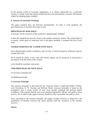 14
In the present world of economic dependence, it is almost impossible for a particular
country to isolate itself and remain unaffected from the international economic fluctuations
simply by adopting paper standard.
6. Absence of Automatic Working:
The paper standard does not function automatically. To make it work properly, the
government has to interfere from time to time.
PRINCIPLES OF NOTE ISSUE:
At present, all the countries of the world have adopted paper standard.
In fact this standard has proved a boon to the modern monetary system. The central bank of
a country, which plays an important role in the paper standard, is assigned the job of note
issue.
CHARACTERISTICS OF A GOOD NOTE ISSUE:
(a) It should inspire public confidence, and, for this, it must be based on sufficient reserves
of gold and silver.
(b) It should be elastic in the sense that money supply can be increased or decreased in
accordance with the needs of the country.
(c) It should be automatic and secure.
TWO PRINCIPLES OF NOTE ISSUE:
(1) Currency principle and
(2) Banking principle.
1. Currency Principle:
The currency principle is advocated by the ‘currency school’ comprising Robert Torrens,
Lord Overstone, G. W. Norman and William Ward. Currency principle is based on the
assumption that a sound system of note issue should command the greatest public
confidence. This requires that the note issue should be backed by 100 per cent gold or silver
reserves. Or in other words, paper currency should be fully convertible into gold or silver.
Thus, according to the currency principle, the supply of paper currency is subjected to the
availability of metallic reserves and varies directly with the variations in the metallic
reserves.
Merits:
 