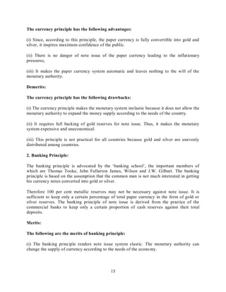 15
The currency principle has the following advantages:
(i) Since, according to this principle, the paper currency is fully convertible into gold and
silver, it inspires maximum confidence of the public.
(ii) There is no danger of note issue of the paper currency leading to the inflationary
pressures,
(iii) It makes the paper currency system automatic and leaves nothing to the will of the
monetary authority.
Demerits:
The currency principle has the following drawbacks:
(i) The currency principle makes the monetary system inelastic because it does not allow the
monetary authority to expand the money supply according to the needs of the country.
(ii) It requires full backing of gold reserves for note issue. Thus, it makes the monetary
system expensive and uneconomical.
(iii) This principle is not practical for all countries because gold and silver are unevenly
distributed among countries.
2. Banking Principle:
The banking principle is advocated by the ‘banking school’, the important members of
which are Thomas Tooke, John Fullarton James, Wilson and J.W. Gilbart. The banking
principle is based on the assumption that the common man is not much interested in getting
his currency notes converted into gold or silver.
Therefore 100 per cent metallic reserves may not be necessary against note issue. It is
sufficient to keep only a certain percentage of total paper currency in the form of gold or
silver reserves. The banking principle of note issue is derived from the practice of the
commercial banks to keep only a certain proportion of cash reserves against their total
deposits.
Merits:
The following are the merits of banking principle:
(i) The banking principle renders note issue system elastic. The monetary authority can
change the supply of currency according to the needs of the economy.
 